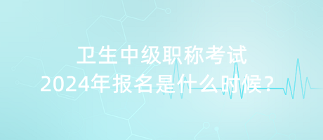 衛(wèi)生中級職稱考試2024年報名是什么時候？