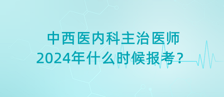 中西醫(yī)內(nèi)科主治醫(yī)師2024年什么時(shí)候報(bào)考？