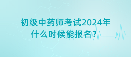 初級中藥師考試2024年什么時候能報名？
