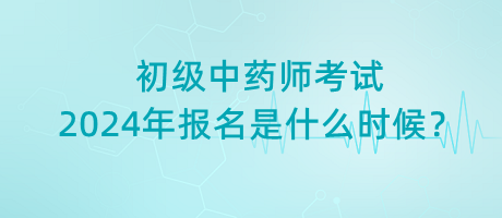 初級(jí)中藥師考試2024年報(bào)名是什么時(shí)候？
