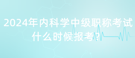 2024年內(nèi)科學(xué)中級(jí)職稱考試什么時(shí)候報(bào)考？