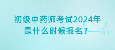 初級中藥師考試2024年是什么時候報名？