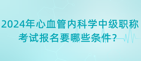 2024年心血管內(nèi)科學中級職稱考試報名要哪些條件？