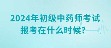 2024年初級中藥師考試報考在什么時候？