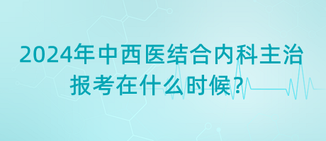 2024年中西醫(yī)結(jié)合內(nèi)科主治報考在什么時候？